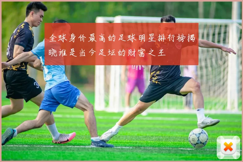 全球身价最高的足球明星排行榜揭晓谁是当今足坛的财富之王