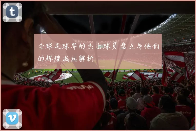 全球足球界的杰出球员盘点与他们的辉煌成就解析