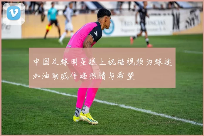 中国足球明星送上祝福视频为球迷加油助威传递热情与希望