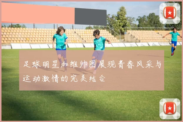 足球明星加维帅图展现青春风采与运动激情的完美结合