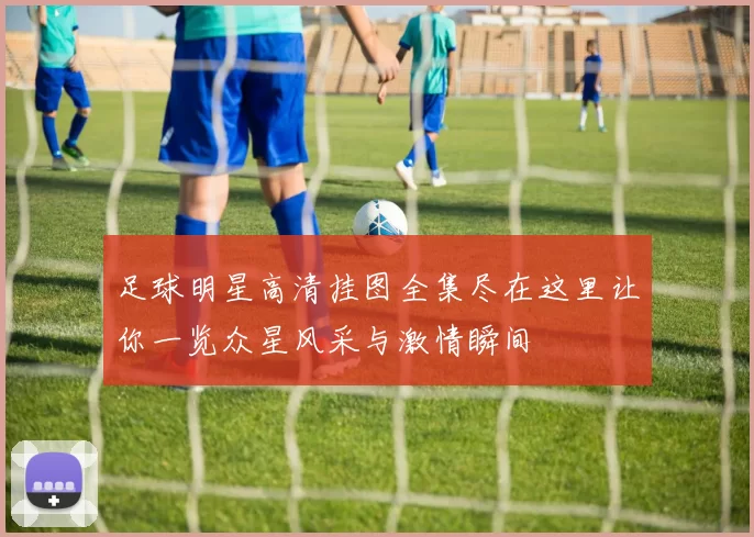 足球明星高清挂图全集尽在这里让你一览众星风采与激情瞬间