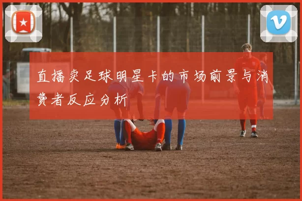 直播卖足球明星卡的市场前景与消费者反应分析