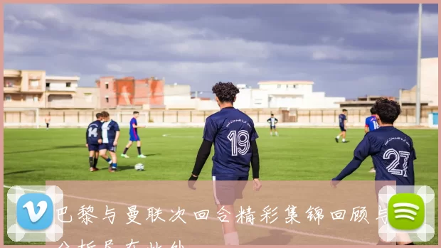 巴黎与曼联次回合精彩集锦回顾与分析尽在此处