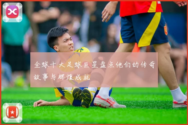 全球十大足球巨星盘点他们的传奇故事与辉煌成就