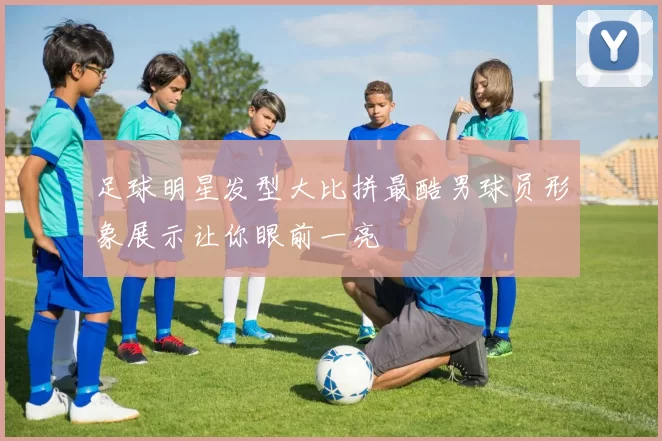 足球明星发型大比拼最酷男球员形象展示让你眼前一亮