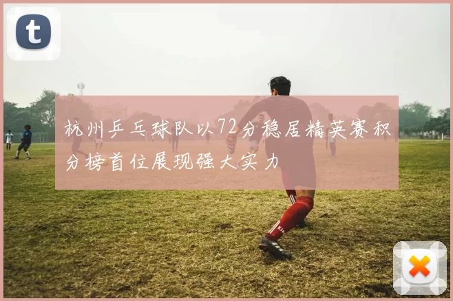杭州乒乓球队以72分稳居精英赛积分榜首位展现强大实力
