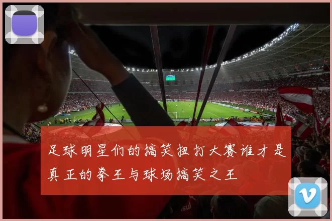 足球明星们的搞笑扭打大赛谁才是真正的拳王与球场搞笑之王
