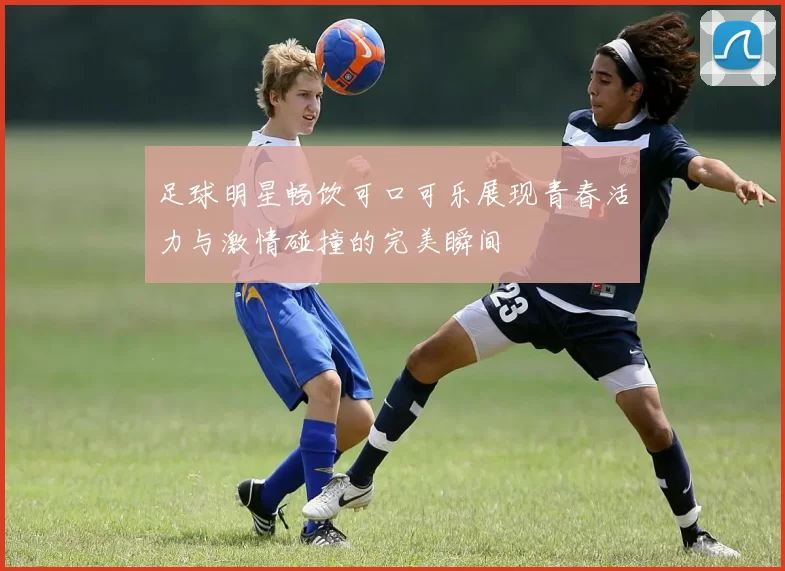 足球明星畅饮可口可乐展现青春活力与激情碰撞的完美瞬间