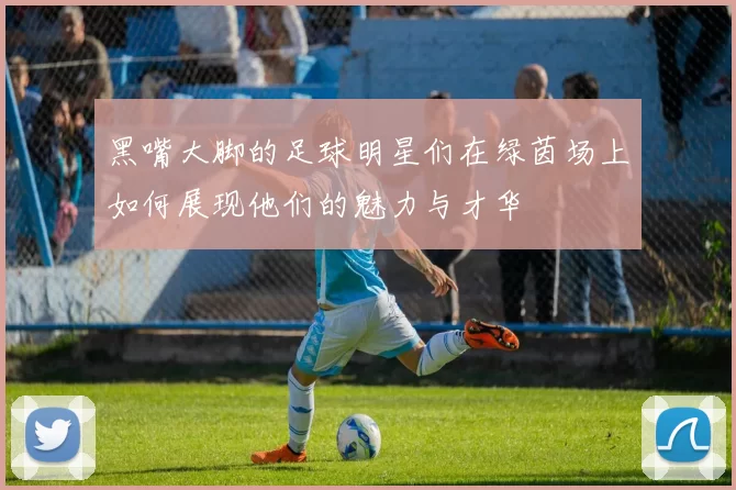 黑嘴大脚的足球明星们在绿茵场上如何展现他们的魅力与才华