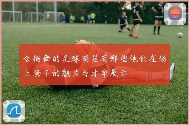 会街舞的足球明星有哪些他们在场上场下的魅力与才华展示