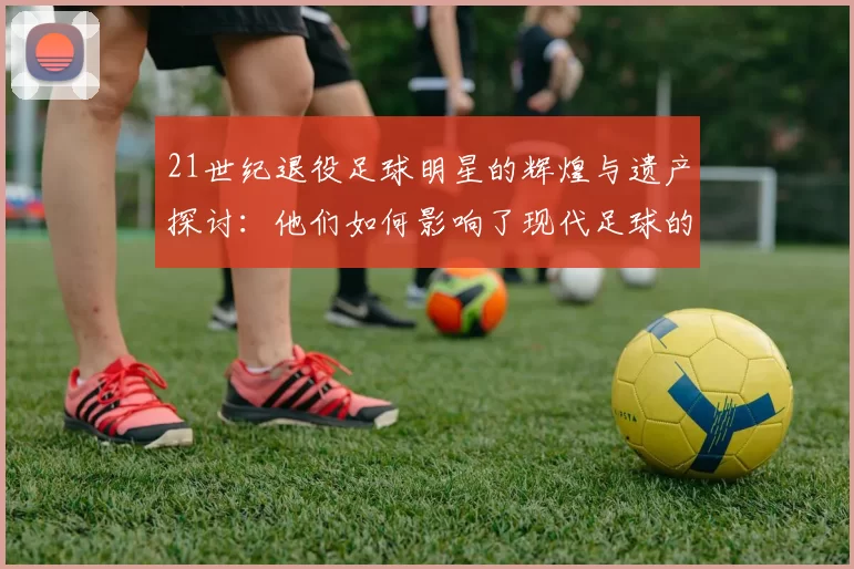 21世纪退役足球明星的辉煌与遗产探讨：他们如何影响了现代足球的未来