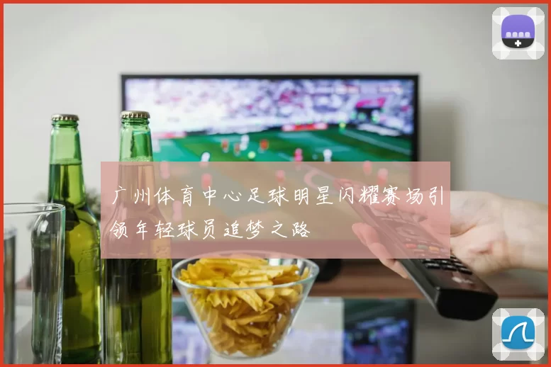 广州体育中心足球明星闪耀赛场引领年轻球员追梦之路