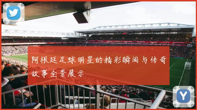阿根廷足球明星的精彩瞬间与传奇故事全景展示