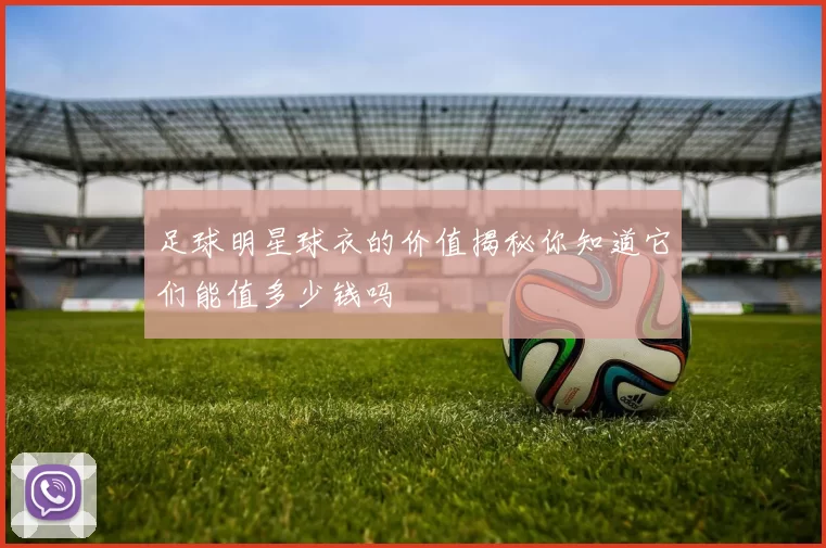 足球明星球衣的价值揭秘你知道它们能值多少钱吗