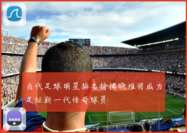 当代足球明星排名榜揭晓谁将成为足坛新一代传奇球员