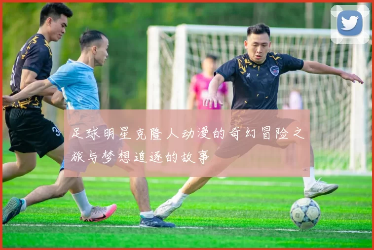 足球明星克隆人动漫的奇幻冒险之旅与梦想追逐的故事