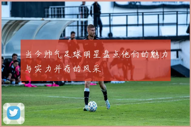 当今帅气足球明星盘点他们的魅力与实力并存的风采