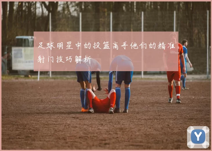 足球明星中的投篮高手他们的精准射门技巧解析