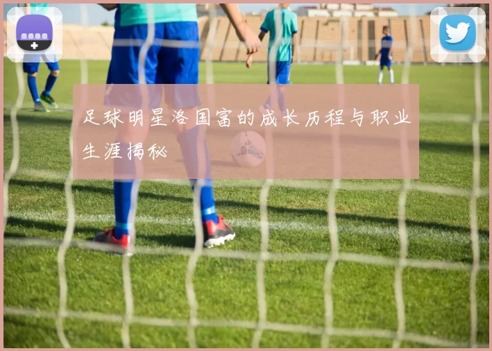 足球明星洛国富的成长历程与职业生涯揭秘