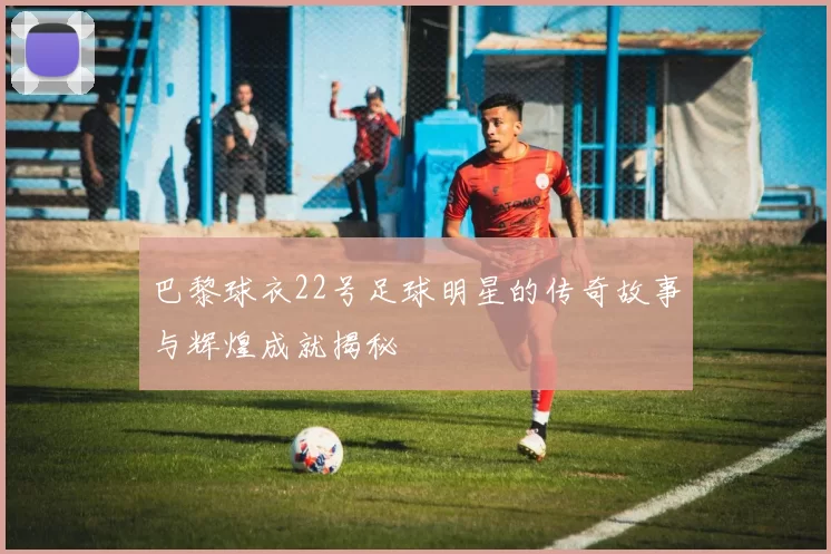 巴黎球衣22号足球明星的传奇故事与辉煌成就揭秘