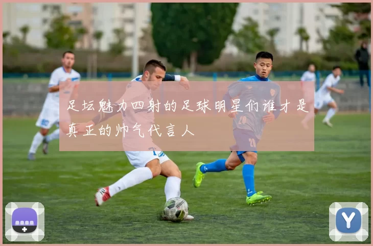 足坛魅力四射的足球明星们谁才是真正的帅气代言人