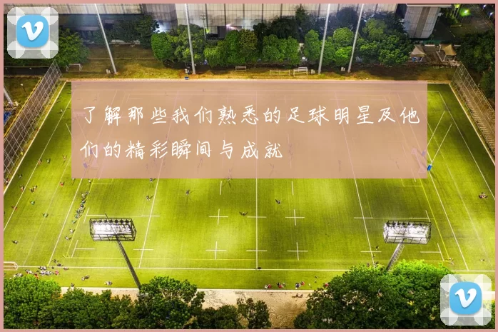 了解那些我们熟悉的足球明星及他们的精彩瞬间与成就