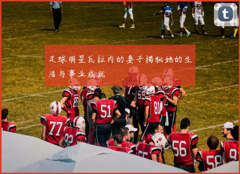 足球明星瓦拉内的妻子揭秘她的生活与事业成就
