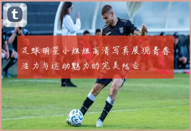 足球明星小姐姐高清写真展现青春活力与运动魅力的完美结合