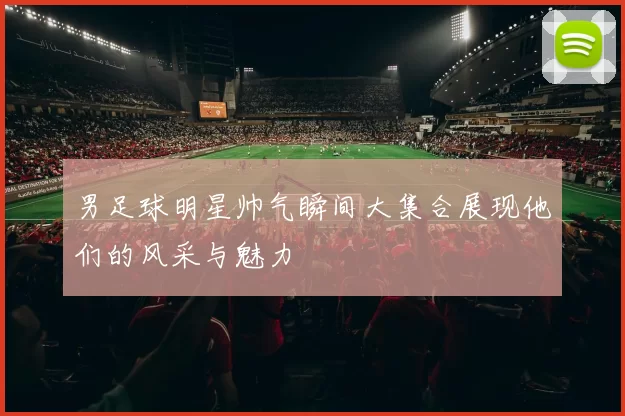 男足球明星帅气瞬间大集合展现他们的风采与魅力
