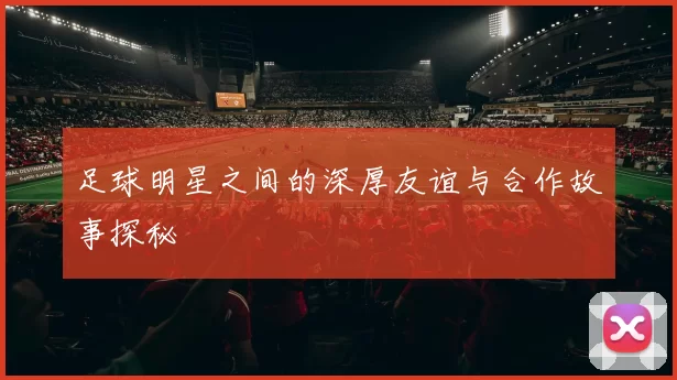 足球明星之间的深厚友谊与合作故事探秘